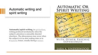 Automatic writing and
spirit writing
Automatic/spirit writing, in spiritualism,
writing produced involuntarily when the
subject’s attention is ostensibly directed
elsewhere. The phenomenon may occur when
the subject is in an alert waking state or in
a hypnotic trance, usually during a séance.
 