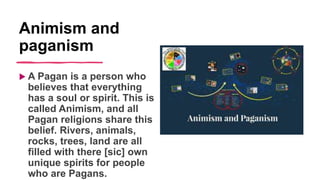 Animism and
paganism
 A Pagan is a person who
believes that everything
has a soul or spirit. This is
called Animism, and all
Pagan religions share this
belief. Rivers, animals,
rocks, trees, land are all
filled with there [sic] own
unique spirits for people
who are Pagans.
 