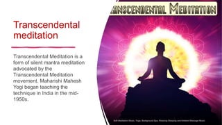 Transcendental
meditation
Transcendental Meditation is a
form of silent mantra meditation
advocated by the
Transcendental Meditation
movement. Maharishi Mahesh
Yogi began teaching the
technique in India in the mid-
1950s.
 