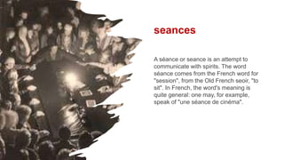 seances
A séance or seance is an attempt to
communicate with spirits. The word
séance comes from the French word for
"session", from the Old French seoir, "to
sit". In French, the word's meaning is
quite general: one may, for example,
speak of "une séance de cinéma".
 
