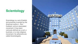 Scientology
Scientology is a set of beliefs
and practices invented by the
American author L. Ron
Hubbard, and an associated
movement. It has been
variously defined as a cult, a
business, or a new religious
movement. Its adherents are
called Scientologists.
 