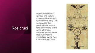 Rosicruci
Rosicrucianism is a
spiritual and cultural
movement that arose in
Europe in the early 17th
century after the
publication of several
texts announcing to the
world a thitherto
unknown esoteric order.
Rosicrucianism is
symbolized by the Rosy
Cross or Rose Cross.
 