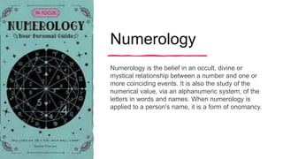 Numerology
Numerology is the belief in an occult, divine or
mystical relationship between a number and one or
more coinciding events. It is also the study of the
numerical value, via an alphanumeric system, of the
letters in words and names. When numerology is
applied to a person's name, it is a form of onomancy.
 