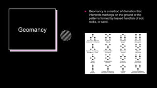 Geomancy
 Geomancy is a method of divination that
interprets markings on the ground or the
patterns formed by tossed handfuls of soil,
rocks, or sand.
 