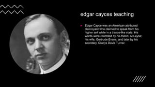 edgar cayces teaching
 Edgar Cayce was an American attributed
clairvoyant who claimed to speak from his
higher self while in a trance-like state. His
words were recorded by his friend, Al Layne;
his wife, Gertrude Evans, and later by his
secretary, Gladys Davis Turner.
 