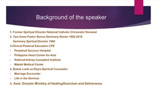 Background of the speaker
1. Former Spiritual Director National Catholic Chrismatic Renewal
2. Two times Pastor Bonus Seminary Rector 1992-2019
Seminary Spirtual Director 1984
3.Clinical Pastoral Education CPE
• Perpetual Succour Hospital
• Philippine Heart Center for Asia
• National kidney transplant Institute
• Makati Medical Center
4. Bukas Loob sa Diyos Spiritual Counselor
• Marriage Encounter
• Life in the Seminar
5. Asst. Director Ministry of Healing/Exorcism and Deliverance
 