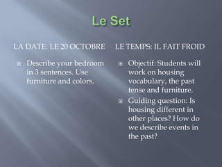 Le Set La Date: le 20 octobre Le temps: il fait froid Describe your bedroom in 3 sentences. Use furniture and colors. Objectif: Students will work on housing vocabulary, the past tense and furniture. Guiding question: Is housing different in other places? How do we describe events in the past? 