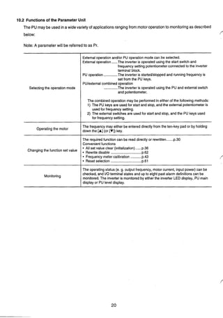10.2 Functionsof the Parameter Unit
The PUmay be used ina wide variety of applicationsrangingfrom motoroperationto monitoringas described
below:
Note: A parameterwill be referredto as Pr.
Selectingthe operation mode
External operation andlor PU operation mode can be selected.
Externaloperation ......The inverteris operated using the start switch and
frequency setting potentiometer connectedto the inverter
terminal block.
PU operation ..............The inverter is started/stopped and runningfrequency is
set from the PU keys.
PU/externalcombinedoperation
..............The inverter is operated usingthe PU and externalswitch
and potentiometer.
The combined operation may be performed in either of the following methods:
1) The PU keys are usedfor start and stop, and the external potentiometer is
usedfor frequency setting.
2) The externalswitches are usedfor start and stop, and the PU keys used
for frequency setting.
......The requiredfunction can be readdirectly or rewritten p.30
Convenientfunctions
Operatingthe motor
......
I All set value clear (initialization) p.36
Changing the function set Rewritedisable ...............................p.62
The frequency may either be entered directly from the ten-key pad or by holding
down the [A] (or [V])key.
Frequencymeter calibration ...........p.43
Reset selection ............................... p.61
Monitoring
The operating status (e. g. output frequency, motor current, input power) can be
checked, and I10terminal states and up to eight past alarm definitionscan be
monitored. The inverteris monitored by either the inverter LED display, PU main
display or PU level display.
 