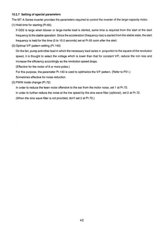 10.2.7 Setting of special parameters
The MT-A Series inverter provides the parametersrequired to control the inverter of the large-capacity motor.
(1) Hold time for starting (Pr.65)
If GD2 is large when blower or large-inertia load is started, some time is required from the start at the start
3
frequencyto thestableoperation.Sincetheacceleration(frequencyrise)isstartedfromthe stablestate, thestart
frequency is held for the time (0 to 10.0 seconds) set at Pr.65 soon after the start.
(2)Optimal VIF pattern setting (Pr.140)
On the fan, pump and other load in which the necessary loadvaries in proportionto the square of the revolution
speed, it is thought to select the voltage which is lower than that for constant VIF, reduce the iron loss and
increase the efficiency accordingly as the revolutionspeed drops.
(Effecitve for the motor of 8 or more poles.)
For this purpose, the parameter Pr.140 is usedto optimalizethe V/F pattern. (Refer to P51.)
Sometimes effective for noise reduction.
(3) PWW mode change (Pr.72)
In order to reduce the keen noise offensive to the ear from the motor noise, set 1 at Pr.72.
In order to further reduce the noise at the low speed by the sine wave filter (optional),set 2 at Pr.72.
(When the sine wave filter is not provided, don't set 2 at Pr.72.)
 