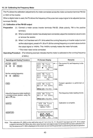 10. 2.8 Calibratingthe Frequency Meter
The PU allowsthe calibration (adjustment)of a meterconnectedacross the meterconnectionterminal FM-SD
or AM-5 of the inverter.
When a digitalmeteris used, the PUallowsthe frequency of the pulsetrain output signalto be adjusted (across
terminals FM-SD).
(1) Calibration of the FM-SD output
Preparation ('I) Connect a meter across inverter terminals FM-SD. (Note polarity. FM is the positive
terminal.)
(2) When acalibrationresistorhasalreadybeenconnected,adjustthe resistancevaluetozero
or removethe resistor.
(3) When 1or2 hasbeenset in Pr.54to selectthe runningfrequency or inverteroutputcurrent
astheoutputsignal, presetinPr. 55or Pr.56 the runningfrequency orcurrentvalueatwhich
the output signal is 1440Hz.This 1440Hz normally makes the meter full-scale.
* The motor need not be connected.
Operating Procedure (The following example indicatesthat the meter is calibratedto the runningfrequency
of 60Hz.)
Operating and Keying Procedure
( i ~ )(SET)
o ( R E A D )
Set the running frequency.
@I (WE]
(FWD)
Adjustthefrequencymeterreadingto
a predetermined position using the
[A]or [V]key.
PU Screen Display
900 FM Tune -Lzzil
900 FM Tune
Run I n v e r t e r
M n t r F 60.00Hz
M n t r F 60.00Hz
Completed
<MON I T O R >
IIIIIIIII I I I I I I I I I
WI
Remarks
-- -
-The current PU set frequency is dis-
played.
Forward operation is performed at
60Hz.
Thefrequency meter reading moves.
Calibration is complete.
Note: This calibration (Pr. 900) is only valid when any of 1 to 3, 5 to 14, 17, 18 and 21 has been set in Pr. 54 to output
a signalto terminal FM. When any othervalue hasbeenset (signaloutput to terminalAM has beenselectedin Pr.
54),the absenceof Pr.900isdisplayedonthe screenas soonasthis parameterisselectedbythe aboveoperation.
 