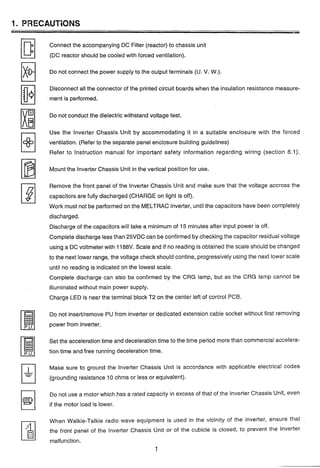 1. PRECAUTIONS
Connect the accompanying DC Filter (reactor) to chassis unit
(DC; reactor should be cooled with forced ventilation).
Do not connect the power supply to the output terminals (U. V. W.).
Disconnect all the connector of the printed circuit boards when the insulation resistance measure-
ment is performed.
Do not conduct the dielectric withstand voltage test.
Use the lnverter Chassis Unit by accommodating it in a suitable enclosure with the forced
ventilation. (Refer to the separate panel enclosure building guidelines)
Refer to Instruction manual for important safety information regarding wiring (section 8.1).
Mount the lnverter Chassis Unit in the vertical position for use.
Remove the front panel of the lnverter Chassis Unit and make sure that the voltage accross the
capacitors are fully discharged (CHARGE on light is off).
Work must not be performed on the MELTRAC inverter, until the capacitors have been completely
discharged.
Discharge of the capacitors will take a minimum of 15 minutes after input power is off.
Complete discharge less than 25VDC can be confirmed by checking the capacitor residual voltage
using a DC voltmeter with 1188V. Scale and if no reading is obtained the scale should be changed
to the next lower range, the voltage check should contine, progressively using the next lower scale
until no reading is indicated on the lowest scale.
Cornplete discharge can also be confirmed by the CRG lamp, but as the CRG lamp cannot be
illuminated without main power supply.
Charge LED is near the terminal block T2 on the center left of control PCB.
Do not inserVremove PU from inverter or dedicated extension cable socket without first removing
power from inverter.
Set the acceleration time and deceleration time to the time period more than commercial accelera-
tion time and free running deceleration time.
Make sure to ground the lnverter Chassis Unit is accordance with applicable electrical codes
(grounding resistance 10 ohms or less or equivalent).
Do not use a motor which,has a rated capacity in excess of that of the lnverter Chassis Unit, even
if the motor load is lower.
When Walkie-Talkie radio wave equipment is used in the vicinity of the inverter, ensure that
the front panel of the lnverter Chassis Unit or of the cubicle is closed, to prevent the inverter
malfunction.
 