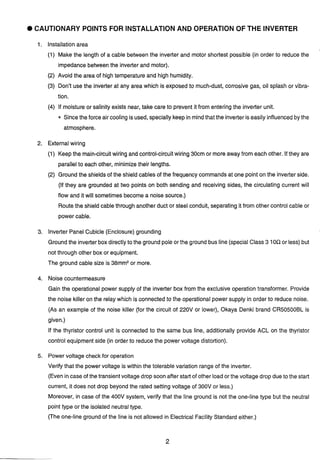 CAUTIONARY POlNTS FOR INSTALLATION AND OPERATION OF THE INVERTER
Installationarea
(1) Make the length of a cable between the inverter and motor shortest possible (in order to reduce the
impedance between the inverterand motor).
(2) Avoid the area of high temperatureand high humidity.
(3) Don't use the inverter at any area which is exposed to much-dust, corrosive gas, oil splash or vibra-
tion.
(4) If moisture or salinity exists near, take care to prevent it from enteringthe inverter unit.
* Since the force air cooling is used, specially keep in mindthat the inverteris easily influencedbythe
atmosphere.
2. External wiring
(1) Keepthe main-circuitwiring and control-circuitwiring 30cm or more away from each other. If they are
parallelto each other, minimizetheir lengths.
(2) Groundthe shields of the shield cables of the frequency commands at one point on the inverterside.
(If they are grounded at two points on both sending and receiving sides, the circulating current will
flow and it will sometimes become a noise source.)
Routethe shield cablethrough another duct or steel conduit, separating it from other control cable or
power cable.
3. Inverter PanelCubicle (Enclosure) grounding
Groundthe inverter box directlyto the ground pole or the ground bus line (special Class 3 10Qor less) but
not through other box or equipment.
The ground cable size is 38mm2or more.
4. Noise countermeasure
Gain the operational power supply of the inverter box from the exclusive operation transformer. Provide
the noise killeron the relay which is connected to the operationalpower supply in order to reduce noise.
(As an example of the noise killer (for the circuit of 220V or lower), Okaya Denki brand CR50500BL is
given.)
If the thyristor control unit is connected to the same bus line, additionally provide ACL on the thyristor
control equipment side (in order to reduce the power voltage distortion).
5. Powervoltage check for operation
Verify that the power voltage is within the tolerable variation range of the inverter.
(Even incase of the transientvoltagedrop soon afterstart of other load or the voltage drop due to the start
current, it does not drop beyond the rated setting voltage of 300V or less.)
Moreover, in case of the 400V system, verify that the line ground is not the one-line type but the neutral
point type or the isolated neutraltype.
(The one-lineground of the line is not allowed in Electrical Facility Standard either.)
 