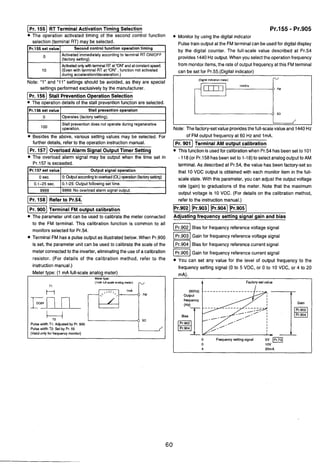 IPr. 1551 RT Terminal Activation Timing Selection
The operation activated timing of the second control function
selection (terminal RT) may be selected.
Pr.155 set value 1 Second control function operation tirninq I
O IActivated immediately according to terminal RT ONIOFF
(factorysetting). I
Iduring acceleration/deceleration.) I
10
Note: "1" and "11" settings should be avoided, as they are special
settings performedexclusively by the manufacturer.
)I Stall PreventionOperationSelection
The oDerationdetails of the stall ~reventionfunction are selected.
Activatedontjwithterminal RT at'OWand atconstantspeed.
(Even with terminal RT at "ON, function not activated
IPr.156 set value I Stall prevention operation I
1 0 1Operates (factorysetting). I
Stall prevention does not operate during regenerative
operation.
Besides the above, various setting values may be selected. For
further details. refer to the o~erationinstructionmanual.
(1 Overload Alarm Signal Output Timer Setting
The overload alarm signal may be output when the time set in
Pr.157 is exceeded.
I]Refer to Pr.54.
Pr.157 set value
0 sec.
0.1-25 sec.
9999
I Pr. 900( Terminal FM output calibration
The parameter unit can be used to calibrate the meter connected
Output signal operation
0: OuQutaccordingto overload (OL)operation(factorysetting)
0.1-25: Output following set time.
9999: No overload alarm signal output.
to the FM terminal. This calibration function is common to all
monitorsselectedfor Pr.54.
Terminal FM has a pulse output as illustratedbelow. When Pr.900
is set, the parameter unit can be used to calibrate the scale of the
meterconnectedto the inverter,eliminatingthe use of a calibration
resistor. (For details of the calibration method, refer to the
instruction manual.)
Meter type: (1 mA full-scale analog meter).
I Meter W D ~ : 1
I (1mA full-scaleanalog meter)
TI r I
Pr.155 - Pr.905
Monitor by using the digital indicator
Pulsetrain output at the FMterminalcan be used for digital display
by the digital counter. The full-scale value described at Pr.54
provides 1440Hz output. When you select the operationfrequency
from monitoritems, the rate of output frequencyat this FMterminal
3
can be set for Pr.55.(Digitalindicator)
-,,!l,,,~- l",A
C
Pulse width TI: Adjusted by Pr. 900
Pulse width T2: Set by Pr. 55
(Dinelindicationmeter)
r
0 FM
SD
f'
L J
Note: The factory-setvalue providesthe full-scalevalue and 1440Hz
(Validonly for frequency monitor)
of FM output frequency at 60 Hz and ImA.
Terminal AM output calibration
This functionis usedfor calibrationwhen Pr.54has beenset to 101
- 118(or Pr.158 has beenset to 1-18) to selectanalog outputto AM
terminal. As described at Pr.54, the value has been factory-setso
that 10 VDC output is obtained with each monitor item in the full-
scale state. With this parameter,you can adjust the output voltage
rate (gain) to graduations of the meter. Note that the maximum
output voltage is 10 VDC. (For details on the calibration method,
refer to the instruction manual.)
1- pziqPr.903((Pr.9041]
Adjusting frequency setting signal gain and bias
IPr.902 I Bias for frequency referencevoltage signal
IPr.903 I Gain for frequency referencevoltage signal
Bias for frequency referencecurrent signal
Gain for frequency referencecurrent signal
You can set any value for the level of output frequency to the
frequency setting signal (0 to 5 VDC, or 0 to 10 VDC, or 4 to 20
mA).
A Factory-setvalue
(60Hz)
Output
frequency
Bias
I 0 Frequency setting signal 5V
0 1ov I
 