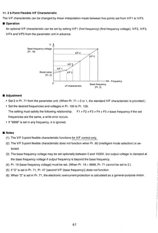 11. 3 5-Point Flexible VIF Characteristic
The VIF characteristic can be changed by linear interpolation made between five points set from VIF1 to VlF5.
Operation
An optional VlF characteristic can be set by setting VIF1 (first frequency) (first frequency voltage), VIF2, VIF3,
I
VlF4 and VlF5 from the parameter unit in advance.
Base frequency voltage
(Pr. 19)
Boost value
(Pr. 0)
vlf characteristic
Base frequency
(Pr. 3)
Frequency
Adjustment
Set 2 in Pr. 71 from the parameter unit. (When Pr. 71 = 0 or 1, the standard VIF characteristic is provided.)
Set the desired frequencies and voltages in Pr. 100 to Pr. 109.
3 The setting must satisfy the following relationship: F1 # F2 ;t F3 ;t F4 # F5 # base frequency if the set
frequencies are the same, a write error occurs.
If "9999 is set in any frequency, it is ignored.
:y Notes
(1) The VIF 5-point flexible characteristic functions for VIF control only.
(2) The VIF 5-point flexible characteristic does not function when Pr. 60 (intelligent mode selection) is se-
lected.
P'
(3) The base frequency voltage may be set optionally between 0 and 1000V, but output voltage is clamped at
the base frequency voltage if output frequency is beyond the base frequency.
(4) Pr. 19 (base frequency voltage) must be set. (When Pr. 19 = 9999, Pr. 71 cannot be set to 2.)
(5) If "2" is set in Pr. 71, Pr. 47 (second VIF (base frequency)) does not function.
(6) When " 2 is set in Pr. 71, the electronic overcurrent protection is calculated as a general-purpose motor.
 