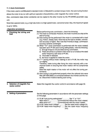 11.5 Auto Commission
If the motor used is not Mitsubishi'sstandard motor or Mitsubishi'sconstant-torque motor,the autotuningfunction
allows the motor to be run with optimum operation characteristicsunder magnetic flux vector control.
Also, commission data (motor constants) can be copied to the other inverter by the FR-ARWE parameter copy
, /'
unit.
Notethat a specialmotor,e.g. a high-slipmotoror a high-speedmotor,cannotbetuned. Also, the maximumspeed
coperation procedure>
1. Checking the wiring and Before performingauto commission, check the following:
load (1) The motor isconnected. However,the motor mustbeat a stop atthe
start of tuning.
(2) Auto tuning can be performed if the motor is connectedwith a load
(e.g. friction, steady load). Notethat as the load is smaller, commis-
sionaccuracy is higher. Also note that if inertia is large, commission
accuracy remains unchanged.
(3) When "101" (auto commission is performedwith the motor rotated)
has been set in Pr.96 (autotuning settinglstate), note the following:
1) Enoughtorque is not providedduring commission.
2) There shouldbe no problemif the motor is run at about the rated
motor frequency (set value of Pr.84).
3) The brake is released.
4) No force is appliedto rotate the motor.
(4) If "1" (tuning without motor rotating) is set in Pr.96, the motor may
run slightly.
Therefore, make tuning after fixing the motor securely with a me-
chanical brake or ensuring that motor rotation will not compromise
safety.
Note that slight rotation of the motor will not affect the tuning per-
3
formance.
(5) Auto tuning is not performedproperly when the optional sine wave
filter (MT-BSCIBSC)is connectedbetweenthe inverterand the mo-
tor. Disconnect it before starting auto tuning.
2. Selection of magnetic flux Select the magnetic flux vector control in accordance with page 59.
vector control
3. Setting of parameters Set the followingparametersin accordance with the parameter settings
on this page.
(1) Pr.96 "autotuning settinglstate" .............. Set "1" or "101".
*Set value"1"..................Commissioned without the motor rotated.
*Set valueUl01"..............Commissioned with the motor rotated.
(2) Pr.83 "rated motor voltage"............Set the rated motor voltage (V).
(3) Pr.84 "rated motor frequency" .......Set the rated motor frequency
(Hz).
 