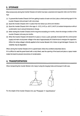.
3. STORAGE
When temporarilystoring the lnverterChassis Unit which has been unpackedand inspected,take care the follow-
ings:
(1) To preventthe lnverter Chassis Unitfrom getting invasion of water and dust, placea desiccantingagent in the
lnverter Chassis Unit and seal it with vinyl sheet.
(2) Store the lnverter Chassis Unit in a place free from direct sun shine and vibration.
(3) Store the lnverter Chassis Unit in the rage of -10°C (14°F) to +60°C (140°F) of ambient temperature without
condensationdue to abrupt temperature change.
(4) When storingthe lnverter Chassis Unitfor longtime exceedingsix months, check the storage condition of the
lnverter Chassis Unit every six months.
(5) When the lnverter Chassis Unit stored for 2 years or more is used, gradually increase both the control power
supply and main circuit powervoltage in the rate of approximately40 Volts/minuteto energize the capacitors.
(When the ratingvoltage is directlyapplied to the lnverter Module Unit, it does not get damaged. However, its
reliability may be degraded.)
When storing the lnverter Chassis Unit in a panel board, follow the conditionsdescribed above.
If it is difficult to seal the panel board with a vinyl sheet, seal the opening of the board and place a space heater
inside the board to prevent occurrenceof condensation.
4. TRANSPORTATION
When transportingthe lnverter Module Unit, hang it using the hanging holes and transport it with care.
For the weight of the lnverter Chassis Unit, see "Paragraph 17. Specifications"
 