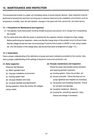 12. MAINTENANCE AND BNSPECTBOM
The transistorized inverter is a static unit consisting mainly of semiconductor devices. Daily inspection must be
performed to prevent any fault from occurring due to adverse influence by the installation environment, such as
temperature, humidity, dust, dirt and vibration, changes in the parts with time, service life, and other factors.
12.1 Precautionsfor Maintenanceand Inspection
(1) The operator must check power ontoff by himself to prevent any person not in charge from misoperating
the inverter.
(2) For some short time after the power is switched off, the capacitor remains charged at a high voltage.
Before performingany inspection, make sure that the charge lamp on the printed circuit is off and check
that the voltage across the main circuit terminals P and N of the inverter is 30VDC or less using a tester,
etc. (For the location of the charge lamp, see the terminal block arrangement on page 115.)
12.2 Check Items
Have a proper understandingof the definitions of power and alarm indications provided for the inverter. Also,
have a proper understandingof the settings of electronic overcurrent protection, etc.
(1) Daily inspection
Check for the following:
(a) Motor operation fault
(b) Improper installation environment
(c) Cooling system fault
(d) Unusual vibration and noise
(e) Unusual overheat and discoloration
During operation, check the inverter I10 voltages
using a tester.
(2) Periodic maintenance and inspection
Check the areas inaccessibleduring operation
and requiring periodic inspection.
(a) Cooling system: Clean the air filter, etc.
(b) Screws and bolts: Check that they are se-
curely tightened and retighten as necessary.
(c) Conductors and insulating materials: Check
for corrosion and damage.
(d) Insulation resistance: Measure.
(e) Cooling fan, smoothing capacitor, relay:
Check and change if necessary.
 