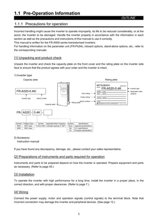1.1 Pre-Operation Information
OUTLINE
1
1 OUTLINE
1.1 Pre-Operation Information
1.1.1 Precautions for operation
Incorrect handling might cause the inverter to operate improperly, its life to be reduced considerably, or at the
worst, the inverter to be damaged. Handle the inverter properly in accordance with the information in each
section as well as the precautions and instructions of this manual to use it correctly.
This manual is written for the FR-A500 series transistorized inverters.
For handling information on the parameter unit (FR-PU04), inboard options, stand-alone options, etc., refer to
the corresponding manuals.
(1) Unpacking and product check
Unpack the inverter and check the capacity plate on the front cover and the rating plate on the inverter side
face to ensure that the product agrees with your order and the inverter is intact.
1) Inverter type
FR-A520-0.4K/
MITSUBISHI
MODEL
FR-A520-0.4K
INVERTER
POWER
INPUT
OUTPUT
SERIAL
MITSUBISHI ELECTRIC CORPORATION
0.4kW
XXXXX
MADE IN JAPAN
XXXXX
Capacity plate
Inverter type Serial number
Capacity plate
Rating plate
Rating plate
Input rating
Output rating
Serial number
Inverter type
FR- A520 - 0.4K -
Symbol Voltage Class
A520
A540
200V class
400V class
Symbol Applicable Motor Capacity
0.4K to 55K Indicates capacity in kW.
Symbol Specifications
None
NA
Japanese specifications
U.S. specifications
EC European specifications
Applicable motor
capacity
2) Accessory
Instruction manual
If you have found any discrepancy, damage, etc., please contact your sales representative.
(2) Preparations of instruments and parts required for operation
Instruments and parts to be prepared depend on how the inverter is operated. Prepare equipment and parts
as necessary. (Refer to page 45.)
(3) Installation
To operate the inverter with high performance for a long time, install the inverter in a proper place, in the
correct direction, and with proper clearances. (Refer to page 7.)
(4) Wiring
Connect the power supply, motor and operation signals (control signals) to the terminal block. Note that
incorrect connection may damage the inverter and peripheral devices. (See page 12.)
 