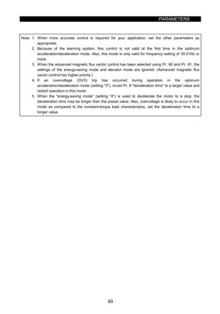 PARAMETERS
89
Note: 1. When more accurate control is required for your application, set the other parameters as
appropriate.
2. Because of the learning system, this control is not valid at the first time in the optimum
acceleration/deceleration mode. Also, this mode is only valid for frequency setting of 30.01Hz or
more.
3. When the advanced magnetic flux vector control has been selected using Pr. 80 and Pr. 81, the
settings of the energy-saving mode and elevator mode are ignored. (Advanced magnetic flux
vector control has higher priority.)
4. If an overvoltage (OV3) trip has occurred during operation in the optimum
acceleration/deceleration mode (setting 3), re-set Pr. 8 deceleration time to a larger value and
restart operation in this mode.
5. When the energy-saving mode (setting 4) is used to decelerate the motor to a stop, the
deceleration time may be longer than the preset value. Also, overvoltage is likely to occur in this
mode as compared to the constant-torque load characteristics, set the deceleration time to a
longer value.
 