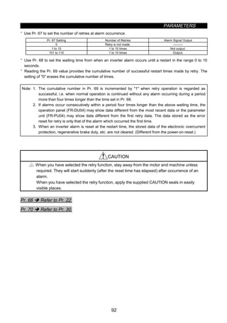 PARAMETERS
92
· Use Pr. 67 to set the number of retries at alarm occurrence.
Pr. 67 Setting Number of Retries Alarm Signal Output
0 Retry is not made. 
1 to 10 1 to 10 times Not output.
101 to 110 1 to 10 times Output.
· Use Pr. 68 to set the waiting time from when an inverter alarm occurs until a restart in the range 0 to 10
seconds.
· Reading the Pr. 69 value provides the cumulative number of successful restart times made by retry. The
setting of 0 erases the cumulative number of times.
Note: 1. The cumulative number in Pr. 69 is incremented by 1 when retry operation is regarded as
successful, i.e. when normal operation is continued without any alarm occurring during a period
more than four times longer than the time set in Pr. 68.
2. If alarms occur consecutively within a period four times longer than the above waiting time, the
operation panel (FR-DU04) may show data different from the most recent data or the parameter
unit (FR-PU04) may show data different from the first retry data. The data stored as the error
reset for retry is only that of the alarm which occurred the first time.
3. When an inverter alarm is reset at the restart time, the stored data of the electronic overcurrent
protection, regenerative brake duty, etc. are not cleared. (Different from the power-on reset.)
CAUTION
When you have selected the retry function, stay away from the motor and machine unless
required. They will start suddenly (after the reset time has elapsed) after occurrence of an
alarm.
When you have selected the retry function, apply the supplied CAUTION seals in easily
visible places.
Pr. 66 Î Refer to Pr. 22.
Pr. 70 Î Refer to Pr. 30.
 