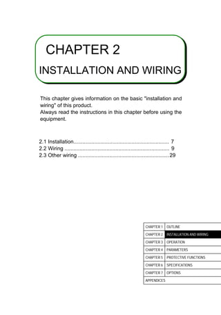 2
CHAPTER 2
INSTALLATION AND WIRING
This chapter gives information on the basic installation and
wiring of this product.
Always read the instructions in this chapter before using the
equipment.
2.1 Installation................................................................ 7
2.2 Wiring ...................................................................... 9
2.3 Other wiring .............................................................29
CHAPTER 1 OUTLINE
CHAPTER 2 INSTALLATION AND WIRING
CHAPTER 3 OPERATION
CHAPTER 4 PARAMETERS
CHAPTER 5 PROTECTIVE FUNCTIONS
CHAPTER 6 SPECIFICATIONS
CHAPTER 7 OPTIONS
APPENDICES
 