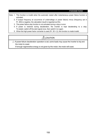 PARAMETERS
155
Note: 1. This function is invalid when the automatic restart after instantaneous power failure function is
activated.
2. If (output frequency at occurrence of undervoltage or power failure) minus (frequency set in
Pr. 263) is negative, the calculation result is regarded as 0Hz.
3. The power failure stop function is not activated during a stop or error.
4. If power is restored during deceleration, the inverter is kept decelerating to a stop.
To restart, switch off the start signal once, then switch it on again.
5. When the high power factor converter is used (Pr. 30 = 2), this function is made invalid.
CAUTION
If power-failure deceleration operation is set, some loads may cause the inverter to trip and
the motor to coast.
If enough regenerative energy is not given by the motor, the motor will coast.
 