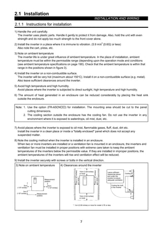 2.1 Installation
INSTALLATION AND WIRING
7
2 INSTALLATION AND WIRING
2.1 Installation
2.1.1 Instructions for installation
1) Handle the unit carefully.
The inverter uses plastic parts. Handle it gently to protect it from damage. Also, hold the unit with even
strength and do not apply too much strength to the front cover alone.
2) Install the inverter in a place where it is immune to vibration. (5.9 m/s
2
{0.6G} or less)
Also note the cart, press, etc.
3) Note on ambient temperature
The inverter life is under great influence of ambient temperature. In the place of installation, ambient
temperature must be within the permissible range (depending upon the operation mode and conditions
(see ambient temperature specifications on page 190). Check that the ambient temperature is within that
range in the positions shown in figure 3).
4) Install the inverter on a non-combustible surface.
The inverter will be very hot (maximum about 150°C). Install it on a non-combustible surface (e.g. metal).
Also leave sufficient clearances around the inverter.
5) Avoid high temperature and high humidity.
Avoid places where the inverter is subjected to direct sunlight, high temperature and high humidity.
6) The amount of heat generated in an enclosure can be reduced considerably by placing the heat sink
outside the enclosure.
Note: 1. Use the option (FR-A5CN……) for installation. The mounting area should be cut to the panel
cutting dimensions.
2. The cooling section outside the enclosure has the cooling fan. Do not use the inverter in any
environment where it is exposed to waterdrops, oil mist, dust, etc.
7) Avoid places where the inverter is exposed to oil mist, flammable gases, fluff, dust, dirt etc.
Install the inverter in a clean place or inside a totally enclosed panel which does not accept any
suspended matter.
8) Note the cooling method when the inverter is installed in an enclosure.
When two or more inverters are installed or a ventilation fan is mounted in an enclosure, the inverters and
ventilation fan must be installed in proper positions with extreme care taken to keep the ambient
temperatures of the inverters below the permissible value. If they are installed in improper positions, the
ambient temperatures of the inverters will rise and ventilation effect will be reduced.
9) Install the inverter securely with screws or bolts in the vertical direction.
3) Note on ambient temperature
Measurement
position
Measurement
position
5cm
(1.97 inches)
5cm
(1.97 inches)
5cm
(1.97 inches)
4) Clearances around the inverter
10cm (3.94 inches)
5cm(1.97inches)
ormore*
*: 1cm (0.39 inches) or more for model 3.7K or less
Leave sufficient
clearances above
and under the
inverter to ensure
adequate ventilation.
Cooling fan built
in the inverter
Cooling air
5cm(1.97inches)
ormore*
or more
10cm (3.94 inches)
or more
 