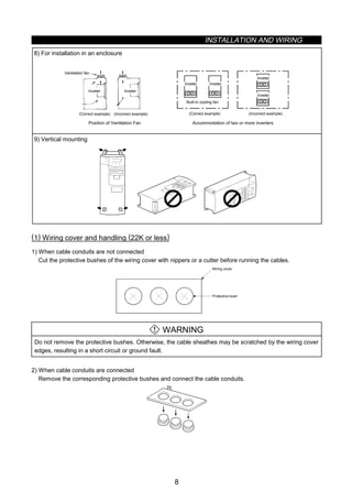 INSTALLATION AND WIRING
8
8) For installation in an enclosure
Ventilation fan
(Correct example)
Position of Ventilation Fan
Inveter Inveter
Inveter
(Correct example) (Incorrect example)
Built-in cooling fan
Inveter
Inveter
Inveter
Accommodation of two or more inverters
(Incorrect example)
9) Vertical mounting
(1) Wiring cover and handling (22K or less)
1) When cable conduits are not connected
Cut the protective bushes of the wiring cover with nippers or a cutter before running the cables.
Wiring cover
Protective bush
WARNING
Do not remove the protective bushes. Otherwise, the cable sheathes may be scratched by the wiring cover
edges, resulting in a short circuit or ground fault.
2) When cable conduits are connected
Remove the corresponding protective bushes and connect the cable conduits.
 