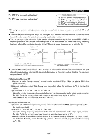PARAMETERS
169
Pr. 54 FM terminal function selection
Pr. 55 frequency monitoring reference
Pr. 56 current monitoring reference
Pr. 158 AM terminal function selection
Related parameters
z Meter (frequency meter) calibration (Pr. 900, Pr. 901)
Pr. 900 FM terminal calibration
Pr. 901 AM terminal calibration
z By using the operation panel/parameter unit, you can calibrate a meter connected to terminal FM to full
scale.
z Terminal FM provides the pulse output. By setting Pr. 900, you can calibrate the meter connected to the
inverter from the parameter unit without providing a calibration resistor.
z You can display a digital value on a digital counter using the pulse train signal from terminal FM. A 1440Hz
output is provided at the full scale value as explained in the section of Pr. 54. When the running frequency
has been selected for monitoring, the ratio of this FM terminal output frequency can be set in Pr. 55.
(–) (+)
1mA
DC8V
T2
T1
FM (AM)
SD (5)
(–) (+) 1440Hz
FM (AM)
SD (5)
Note: The parameter is factory-set to 1mA full-scale or 1440Hz FM
output frequency at 60Hz.
Meter
1mA full scale
Analog meter
Pulse width T1
Pulse period T2
(Digital meter)
:Adjusted with Pr. 900
:Set in Pr. 55 (valid for frequency monitoring only)
z Terminal AM is factory-set to provide a 10VDC output in the full-scale state of each monitored data. Pr. 901
allows the output voltage ratio (gain) to be adjusted according to the meter reading. Note that the maximum
output voltage is 10VDC.
(1)Calibration of terminal FM
1) Connect a meter (frequency meter) across inverter terminals FM-SD. (Note the polarity. FM is the
positive terminal.)
2) When a calibration resistor has already been connected, adjust the resistance to 0 or remove the
resistor.
3) Set any of 1 to 3, 5 to 14, 17, 18 and 21 in Pr. 54.
When the running frequency or inverter output current has been selected as the output signal, preset in
Pr. 55 or Pr. 56 the running frequency or current at which the output signal is 1440Hz.
At this 1440Hz, the meter normally deflects to full scale.
(2)Calibration of terminal AM
1) Connect a 0-10VDC meter (frequency meter) across inverter terminals AM-5. (Note the polarity. AM is
the positive terminal.)
2) Set any of 1 to 3, 5 to 14, 17, 18 and 21 in Pr. 158.
When the running frequency or inverter output current has been selected as the output signal, preset in
Pr. 55 or Pr. 56 the running frequency or current at which the output signal is 10V.
3) When outputting a signal which cannot achieve a 100% value easily by operation, e.g. output current,
set 21 in Pr. 158 and perform the following operation. After that, set 2 (output current, for example)
in Pr. 158.
 