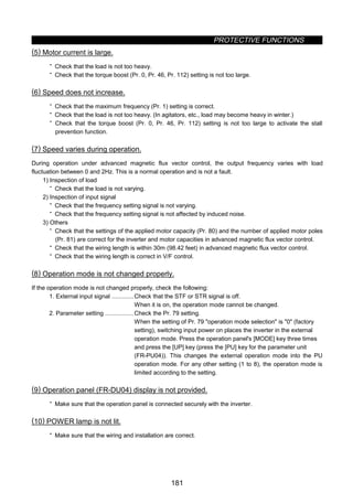 PROTECTIVE FUNCTIONS
181
(5) Motor current is large.
· Check that the load is not too heavy.
· Check that the torque boost (Pr. 0, Pr. 46, Pr. 112) setting is not too large.
(6) Speed does not increase.
· Check that the maximum frequency (Pr. 1) setting is correct.
· Check that the load is not too heavy. (In agitators, etc., load may become heavy in winter.)
· Check that the torque boost (Pr. 0, Pr. 46, Pr. 112) setting is not too large to activate the stall
prevention function.
(7) Speed varies during operation.
During operation under advanced magnetic flux vector control, the output frequency varies with load
fluctuation between 0 and 2Hz. This is a normal operation and is not a fault.
1) Inspection of load
· Check that the load is not varying.
2) Inspection of input signal
· Check that the frequency setting signal is not varying.
· Check that the frequency setting signal is not affected by induced noise.
3) Others
· Check that the settings of the applied motor capacity (Pr. 80) and the number of applied motor poles
(Pr. 81) are correct for the inverter and motor capacities in advanced magnetic flux vector control.
· Check that the wiring length is within 30m (98.42 feet) in advanced magnetic flux vector control.
· Check that the wiring length is correct in V/F control.
(8) Operation mode is not changed properly.
If the operation mode is not changed properly, check the following:
1. External input signal .............Check that the STF or STR signal is off.
When it is on, the operation mode cannot be changed.
2. Parameter setting .................Check the Pr. 79 setting.
When the setting of Pr. 79 operation mode selection is 0 (factory
setting), switching input power on places the inverter in the external
operation mode. Press the operation panel's [MODE] key three times
and press the [UP] key (press the [PU] key for the parameter unit
(FR-PU04)). This changes the external operation mode into the PU
operation mode. For any other setting (1 to 8), the operation mode is
limited according to the setting.
(9) Operation panel (FR-DU04) display is not provided.
· Make sure that the operation panel is connected securely with the inverter.
(10) POWER lamp is not lit.
· Make sure that the wiring and installation are correct.
 