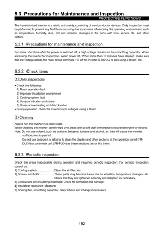 5.3 Precautions for Maintenance and Inspection
PROTECTIVE FUNCTIONS
182
5.3 Precautions for Maintenance and Inspection
The transistorized inverter is a static unit mainly consisting of semiconductor devices. Daily inspection must
be performed to prevent any fault from occurring due to adverse influence by the operating environment, such
as temperature, humidity, dust, dirt and vibration, changes in the parts with time, service life, and other
factors.
5.3.1 Precautions for maintenance and inspection
For some short time after the power is switched off, a high voltage remains in the smoothing capacitor. When
accessing the inverter for inspection, switch power off. When more than 10 minutes have elapsed, make sure
that the voltage across the main circuit terminals P-N of the inverter is 30VDC or less using a tester, etc.
5.3.2 Check items
(1) Daily inspections
• Check the following:
1) Motor operation fault
2) Improper installation environment
3) Cooling system fault
4) Unusual vibration and noise
5) Unusual overheating and discoloration
• During operation, check the inverter input voltages using a tester.
(2) Cleaning
Always run the inverter in a clean state.
When cleaning the inverter, gently wipe dirty areas with a soft cloth immersed in neutral detergent or ethanol.
Note: Do not use solvent, such as acetone, benzene, toluene and alcohol, as they will cause the inverter
surface paint to peel off.
Do not use detergent or alcohol to clean the display and other sections of the operation panel (FR-
DU04) or parameter unit (FR-PU04) as these sections do not like them.
5.3.3 Periodic inspection
Check the areas inaccessible during operation and requiring periodic inspection. For periodic inspection,
consult us.
1) Cooling system:.....................Clean the air filter, etc.
2) Screws and bolts:..................These parts may become loose due to vibration, temperature changes, etc.
Check that they are tightened securely and retighten as necessary.
3) Conductors and insulating materials: Check for corrosion and damage.
4) Insulation resistance: Measure.
5) Cooling fan, smoothing capacitor, relay: Check and change if necessary.
 