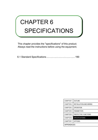 6
CHAPTER 6
SPECIFICATIONS
This chapter provides the specifications of this product.
Always read the instructions before using the equipment.
6.1 Standard Specifications ...........................................190
CHAPTER 1 OUTLINE
CHAPTER 2 INSTALLATION AND WIRING
CHAPTER 3 OPERATION
CHAPTER 4 PARAMETERS
CHAPTER 5 PROTECTIVE FUNCTIONS
CHAPTER 6 SPECIFICATIONS
CHAPTER 7 OPTIONS
APPENDICES
 