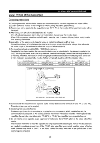 INSTALLATION AND WIRING
12
2.2.2 Wiring of the main circuit
(1) Wiring instructions
1) Crimping terminals with insulation sleeves are recommended for use with the power and motor cables.
2) Cut the protective bushes of the wiring cover when running the cables. (22K or less)
3) Power must not be applied to the output terminals (U, V, W) of the inverter. Otherwise the inverter will be
damaged.
4) After wiring, wire off-cuts must not be left in the inverter.
Wire off-cuts can cause an alarm, failure or malfunction. Always keep the inverter clean.
When drilling mounting holes in a control box etc., exercise care to prevent chips and other foreign matter
from entering the inverter.
5) Use cables of the recommended size for wiring to make the voltage drop 2% or less.
If the wiring distance is long between the inverter and motor, a main circuit cable voltage drop will cause
the motor torque to decrease especially at the output of a low frequency.
6) The overall wiring length should be 500m (1640.40feet) maximum.
Especially for long distance wiring, the overcurrent protection may be misactivated or the devices connected to the
output side may misoperate or become faulty under the influence of a charging current due to the stray capacitance
of the wiring. Therefore, the maximum overall wiring length should be as indicated in the following table. (When two
or more motors are connected to the inverter, the total wiring length should be within the indicated value.)
Inverter Capacity 0.4K 0.75K 1.5K or more
Non-low acoustic noise mode 300m (984.24 feet) 500m (1640.40 feet) 500m (1640.40 feet)
Low acoustic noise mode 200m (656.16 feet) 300m (984.24 feet) 500m (1640.40 feet)
Overall wiring length (1.5K or more)
300m (984.24 feet) + 300m (984.24 feet) = 600m (1968.48 feet)
500m
(1640.40 feet) maximum
300m
(984.24 feet)
300m
(984.24 feet)
7) Connect only the recommended optional brake resistor between the terminals P and PR 〈+ and PR〉.
These terminals must not be shorted.
8) Electromagnetic wave interference
The input/output (main circuit) of the inverter includes harmonic components, which may interfere with the
communication devices (such as AM radios) used near the inverter. In this case, install the FR-BIF optional radio
noise filter (for use in the input side only) or FR-BSF01 or FR-BLF line noise filter to minimize interference.
9) Do not install a power capacitor, surge suppressor or radio noise filter (FR-BIF option) in the output side of the
inverter.
This will cause the inverter to trip or the capacitor and surge suppressor to be damaged. If any of the above devices
are installed, immediately remove them. (If the FR-BIF radio noise filter is connected, switching power off during
motor operation may result in E.UVT. In this case, connect the radio noise filter in the primary side of the
electromagnetic contactor.)
 