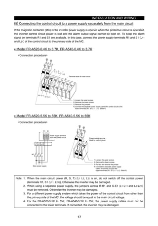 INSTALLATION AND WIRING
17
(5) Connecting the control circuit to a power supply separately from the main circuit
If the magnetic contactor (MC) in the inverter power supply is opened when the protective circuit is operated,
the inverter control circuit power is lost and the alarm output signal cannot be kept on. To keep the alarm
signal on terminals R1 and S1 are available. In this case, connect the power supply terminals R1 and S1 〈L11
and L21〉 of the control circuit to the primary side of the MC.
• Model FR-A520-0.4K to 3.7K, FR-A540-0.4K to 3.7K
Connection procedure
R
〈L1〉 S
〈L2〉 T
〈L3〉
R1 〈L11〉
S1 〈L21〉
4) Connect the separate power supply cables for control circuit to the
lower terminals (R1, S1 〈L11, L21〉). (Note 4)
Terminal block for main circuit
1) Loosen the upper screws
2) Remove the lower screws.
3) Remove the jumpers.
• Model FR-A520-5.5K to 55K, FR-A540-5.5K to 55K
Connection procedure
MC
1) Loosen the upper screws.
2) Remove the lower screws.
3) Pull out and remove the jumper.
4) Connect the separate power supply
cables for control circuit to the
upper terminals (R1, S1 〈L11, L21〉). (Note 4)
Power supply terminal
block for control circuit
Main power supply
Power supply terminal
block for control circuit
R
〈L1〉
S
〈L2〉
T
〈L3〉
R1
〈L11〉
S1
〈L21〉
Note: 1. When the main circuit power (R, S, T) 〈L1 L2, L3〉 is on, do not switch off the control power
(terminals R1, S1 〈L11, L21〉). Otherwise the inverter may be damaged.
2. When using a separate power supply, the jumpers across R-R1 and S-S1 〈L1-L11 and L2-L21〉
must be removed. Otherwise the inverter may be damaged.
3. For a different power supply system which takes the power of the control circuit from other than
the primary side of the MC, the voltage should be equal to the main circuit voltage.
4. For the FR-A520-5.5K to 55K, FR-A540-5.5K to 55K, the power supply cables must not be
connected to the lower terminals. If connected, the inverter may be damaged.
 