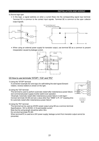 INSTALLATION AND WIRING
21
5) Source logic type
• In this logic, a signal switches on when a current flows into the corresponding signal input terminal.
Terminal PC is common to the contact input signals. Terminal SE is common to the open collector
output signals.
PC
STF
STR
R
R
Current
RUN
SE
EX. A current flows out of
the corresponding signal RUN
• When using an external power supply for transistor output, use terminal SD as a common to prevent
misoperation caused by leakage current.
AY-80
9
1
2
10
PC
STF
STR
SD
DC24V
(SD)
DC24V
Inverter
(4) How to use terminals STOP, CS and PC
1) Using the STOP terminal
A connection example (for sink logic) for self-holding the start signal (forward
rotation, reverse rotation) is shown on the right.
2) Using the CS terminal
This terminal is used to perform automatic restart after instantaneous power failure
and commercial power supply-inverter switch-over operation.
Example: Automatic restart after instantaneous power failure in sink logic
Connect terminals CS-SD and set a value other than 9999 in Pr. 57 coasting time
for automatic restart after instantaneous power failure.
MRS
RES
SD
STF
STR
STOP
Reverse
rotation
Stop
Forward
rotation
CS SD
(Short)
3) Using the PC terminal
This terminal can be used as 24VDC power output using SD as a common terminal.
Specifications: 18V to 26VDC, 0.1A permissible current
Note that the wiring length should be within 30m.
Do not short terminals PC-SD.
When terminal PC is used as a 24V power supply, leakage current from transistor output cannot be
prevented.
 