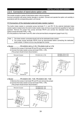 INSTALLATION AND WIRING
24
2.2.5 Connection of stand-alone option units
The inverter accepts a variety of stand-alone option units as required.
Incorrect connection will cause inverter damage or accident. Connect and operate the option unit carefully in
accordance with the corresponding option unit manual.
(1) Connection of the dedicated external brake resistor (option)
The built-in brake resistor is connected across terminals P 〈+〉 and PR. Fit the external dedicated brake
resistor (option) instead when the built-in brake resistor does not have enough thermal capability for high-duty
operation. Remove the jumper from across terminals PR-PX and connect the dedicated brake resistor
(option) across terminals P-PR 〈+ -PR〉.
(For the positions of terminals P and PR, refer to the terminal block arrangement (page14 and 15).)
Note: 1. The brake resistor connected should only be the dedicated brake resistor.
2. The jumper across terminals PR-PX must be disconnected before connecting the dedicated
brake resistor. A failure to do so may damage the inverter.
• Model...............FR-A520-0.4K to 3.7K, FR-A540-0.4K to 3.7K
1) Remove the screws in terminals PR and PX and remove the jumper.
2) Connect the brake resistor across terminals P-PR 〈+ -PR〉.
(The jumper should remain disconnected.)
Removal of jumper FR-A520-0.4K, 0.75K
FR-A520-1.5K to 3.7K
FR-A540-0.4K to 3.7K
Terminal PX
Terminal PR
Jumper
Terminal PR
Terminal P
Terminal PR
Terminal P
• Model...............FR-A520-5.5K, 7.5K, FR-A540-5.5K, 7.5K
1) Remove the screws in terminals PR and PX and remove the jumper.
2) Connect the brake resistor across terminals P-PR 〈+ -PR〉.
(The jumper should remain disconnected.)
Removal of jumper
FR-A520-5.5K, 7.5K
FR-A540-5.5K, 7.5K
Jumper
Terminal PR
Terminal PX
Terminal PR
Terminal PR
 