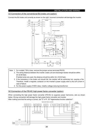 INSTALLATION AND WIRING
26
(3) Connection of the conventional BU brake unit (option)
Connect the BU brake unit correctly as shown on the right. Incorrect connection will damage the inverter.
MC
R 〈L1〉
S 〈L2〉
T 〈L3〉
U
V
W
IM
Inverter
HCHBHA TB
HC HB
ON
MC
MC
OFF
P 〈+〉 N 〈–〉
P
OCR
PR
OCR
N
NFB
PC
Brake unit
Remove jumpers.
Discharge resistor
Constant-voltage
power supply
BU brake unit
Comparator
Motor
T (Note 4)
+
-
Note: 1. For models 7.5K or less, remove the jumper across terminals PR-PX.
2. The wiring distance between the inverter, brake unit and discharge resistor should be within
2m (6.56 feet).
If twisted wires are used, the distance should be within 5m (16.40 feet).
3. If the transistors in the brake unit should fail, the resistor will be extremely hot, causing a fire.
Therefore, install a magnetic contactor on the inverter's power supply side to shut off current in
case of failure.
4. For the power supply of 400V class, install a voltage-reducing transformer.
(4) Connection of the FR-HC high power factor converter (option)
When connecting the high power factor converter (FR-HC) to suppress power harmonics, wire as shown
below. Wrong connection will damage the high power factor converter and inverter.
After making sure that the wiring is correct, set 2 in Pr. 30 regenerative function selection.
X10 (Note 3)
X11 (Note 3)
N 〈–〉
P 〈+〉
R1 〈L11〉
S1 〈L21〉
RES
SD
T 〈L3〉
S 〈L2〉 (Note 1)
R 〈L1〉
NFB
R S T R4 S4 T4 N P Y1 or Y2 RDY RSO SE
Inverter
(FR-A500)
(Note 1)
High power factor converter
From FR-HCL02
Power
supply
 