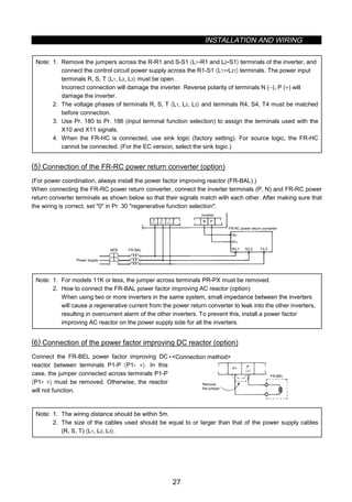 INSTALLATION AND WIRING
27
Note: 1. Remove the jumpers across the R-R1 and S-S1 〈L1-R1 and L2-S1〉 terminals of the inverter, and
connect the control circuit power supply across the R1-S1 〈L11-L21〉 terminals. The power input
terminals R, S, T 〈L1, L2, L3〉 must be open.
Incorrect connection will damage the inverter. Reverse polarity of terminals N (−), P (+) will
damage the inverter.
2. The voltage phases of terminals R, S, T 〈L1, L2, L3〉 and terminals R4, S4, T4 must be matched
before connection.
3. Use Pr. 180 to Pr. 186 (input terminal function selection) to assign the terminals used with the
X10 and X11 signals.
4. When the FR-HC is connected, use sink logic (factory setting). For source logic, the FR-HC
cannot be connected. (For the EC version, select the sink logic.)
(5) Connection of the FR-RC power return converter (option)
(For power coordination, always install the power factor improving reactor (FR-BAL).)
When connecting the FR-RC power return converter, connect the inverter terminals (P, N) and FR-RC power
return converter terminals as shown below so that their signals match with each other. After making sure that
the wiring is correct, set 0 in Pr. 30 regenerative function selection.
N P
NFB FR-BAL R/L1 S/L2 T/L3
P/+
N/−
FR-RC power return converter
Power supply
Inverter
R
〈L1〉
S
〈L2〉
T
〈L3〉
Note: 1. For models 11K or less, the jumper across terminals PR-PX must be removed.
2. How to connect the FR-BAL power factor improving AC reactor (option)
When using two or more inverters in the same system, small impedance between the inverters
will cause a regenerative current from the power return converter to leak into the other inverters,
resulting in overcurrent alarm of the other inverters. To prevent this, install a power factor
improving AC reactor on the power supply side for all the inverters.
(6) Connection of the power factor improving DC reactor (option)
Connect the FR-BEL power factor improving DC
reactor between terminals P1-P 〈P1- +〉. In this
case, the jumper connected across terminals P1-P
〈P1- +〉 must be removed. Otherwise, the reactor
will not function.
•Connection method
P1 P
FR-BEL
Remove
the jumper.
〈+〉
Note: 1. The wiring distance should be within 5m.
2. The size of the cables used should be equal to or larger than that of the power supply cables
(R, S, T) 〈L1, L2, L3〉.
 