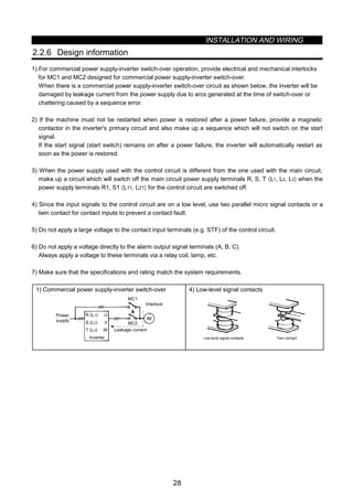 INSTALLATION AND WIRING
28
2.2.6 Design information
1) For commercial power supply-inverter switch-over operation, provide electrical and mechanical interlocks
for MC1 and MC2 designed for commercial power supply-inverter switch-over.
When there is a commercial power supply-inverter switch-over circuit as shown below, the inverter will be
damaged by leakage current from the power supply due to arcs generated at the time of switch-over or
chattering caused by a sequence error.
2) If the machine must not be restarted when power is restored after a power failure, provide a magnetic
contactor in the inverter's primary circuit and also make up a sequence which will not switch on the start
signal.
If the start signal (start switch) remains on after a power failure, the inverter will automatically restart as
soon as the power is restored.
3) When the power supply used with the control circuit is different from the one used with the main circuit,
make up a circuit which will switch off the main circuit power supply terminals R, S, T 〈L1, L2, L3〉 when the
power supply terminals R1, S1 〈L11, L21〉 for the control circuit are switched off.
4) Since the input signals to the control circuit are on a low level, use two parallel micro signal contacts or a
twin contact for contact inputs to prevent a contact fault.
5) Do not apply a large voltage to the contact input terminals (e.g. STF) of the control circuit.
6) Do not apply a voltage directly to the alarm output signal terminals (A, B, C).
Always apply a voltage to these terminals via a relay coil, lamp, etc.
7) Make sure that the specifications and rating match the system requirements.
1) Commercial power supply-inverter switch-over
U
V
W
R (L1)
S (L2)
T (L3)
IM
MC2
MC1
Interlock
Leakage current
Inverter
Power
supply
4) Low-level signal contacts
Twin contactLow-level signal contacts
 