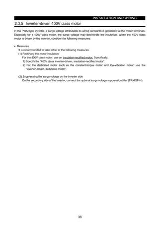 INSTALLATION AND WIRING
38
2.3.5 Inverter-driven 400V class motor
In the PWM type inverter, a surge voltage attributable to wiring constants is generated at the motor terminals.
Especially for a 400V class motor, the surge voltage may deteriorate the insulation. When the 400V class
motor is driven by the inverter, consider the following measures:
• Measures
It is recommended to take either of the following measures:
(1) Rectifying the motor insulation
For the 400V class motor, use an insulation-rectified motor. Specifically,
1) Specify the “400V class inverter-driven, insulation-rectified motor”.
2) For the dedicated motor such as the constant-torque motor and low-vibration motor, use the
“inverter-driven, dedicated motor”.
(2) Suppressing the surge voltage on the inverter side
On the secondary side of the inverter, connect the optional surge voltage suppression filter (FR-ASF-H).
 