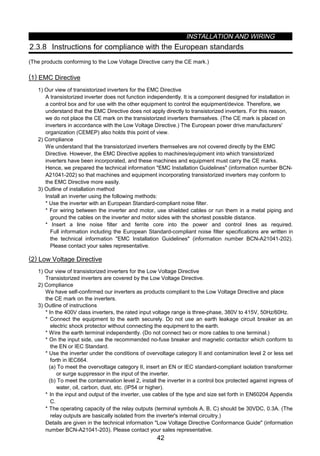 INSTALLATION AND WIRING
42
2.3.8 Instructions for compliance with the European standards
(The products conforming to the Low Voltage Directive carry the CE mark.)
(1) EMC Directive
1) Our view of transistorized inverters for the EMC Directive
A transistorized inverter does not function independently. It is a component designed for installation in
a control box and for use with the other equipment to control the equipment/device. Therefore, we
understand that the EMC Directive does not apply directly to transistorized inverters. For this reason,
we do not place the CE mark on the transistorized inverters themselves. (The CE mark is placed on
inverters in accordance with the Low Voltage Directive.) The European power drive manufacturers'
organization (CEMEP) also holds this point of view.
2) Compliance
We understand that the transistorized inverters themselves are not covered directly by the EMC
Directive. However, the EMC Directive applies to machines/equipment into which transistorized
inverters have been incorporated, and these machines and equipment must carry the CE marks.
Hence, we prepared the technical information EMC Installation Guidelines (information number BCN-
A21041-202) so that machines and equipment incorporating transistorized inverters may conform to
the EMC Directive more easily.
3) Outline of installation method
Install an inverter using the following methods:
* Use the inverter with an European Standard-compliant noise filter.
* For wiring between the inverter and motor, use shielded cables or run them in a metal piping and
ground the cables on the inverter and motor sides with the shortest possible distance.
* Insert a line noise filter and ferrite core into the power and control lines as required.
Full information including the European Standard-compliant noise filter specifications are written in
the technical information EMC Installation Guidelines (information number BCN-A21041-202).
Please contact your sales representative.
(2) Low Voltage Directive
1) Our view of transistorized inverters for the Low Voltage Directive
Transistorized inverters are covered by the Low Voltage Directive.
2) Compliance
We have self-confirmed our inverters as products compliant to the Low Voltage Directive and place
the CE mark on the inverters.
3) Outline of instructions
* In the 400V class inverters, the rated input voltage range is three-phase, 380V to 415V, 50Hz/60Hz.
* Connect the equipment to the earth securely. Do not use an earth leakage circuit breaker as an
electric shock protector without connecting the equipment to the earth.
* Wire the earth terminal independently. (Do not connect two or more cables to one terminal.)
* On the input side, use the recommended no-fuse breaker and magnetic contactor which conform to
the EN or IEC Standard.
* Use the inverter under the conditions of overvoltage category II and contamination level 2 or less set
forth in IEC664.
(a) To meet the overvoltage category II, insert an EN or IEC standard-compliant isolation transformer
or surge suppressor in the input of the inverter.
(b) To meet the contamination level 2, install the inverter in a control box protected against ingress of
water, oil, carbon, dust, etc. (IP54 or higher).
* In the input and output of the inverter, use cables of the type and size set forth in EN60204 Appendix
C.
* The operating capacity of the relay outputs (terminal symbols A, B, C) should be 30VDC, 0.3A. (The
relay outputs are basically isolated from the inverter's internal circuitry.)
Details are given in the technical information Low Voltage Directive Conformance Guide (information
number BCN-A21041-203). Please contact your sales representative.
 
