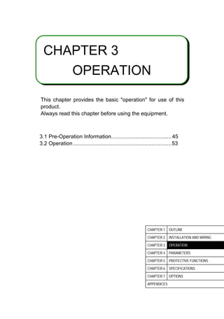 3
CHAPTER 3
OPERATION
This chapter provides the basic operation for use of this
product.
Always read this chapter before using the equipment.
3.1 Pre-Operation Information........................................45
3.2 Operation.................................................................53
CHAPTER 1 OUTLINE
CHAPTER 2 INSTALLATION AND WIRING
CHAPTER 3 OPERATION
CHAPTER 4 PARAMETERS
CHAPTER 5 PROTECTIVE FUNCTIONS
CHAPTER 6 SPECIFICATIONS
CHAPTER 7 OPTIONS
APPENDICES
 