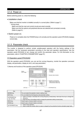OPERATION
47
3.1.2 Power on
Before switching power on, check the following:
• Installation check
Make sure that the inverter is installed correctly in a correct place. (Refer to page 7.)
· Wiring check
Make sure that the main and control circuits are wired correctly.
Make sure that the options and peripheral devices are selected and connected correctly.
(Refer to page 9.)
• Switch power on.
Power-on is complete when the POWER lamp is lit correctly and the operation panel (FR-DU04) displays
correct data.
3.1.3 Parameter check
The inverter is designed to perform simple variable-speed operation with the factory settings of the
parameters. Set the necessary parameters according to the load and operation specifications. Use the
operation panel (FR-DU04) to set, change and confirm the parameter values. For full information on the
parameters, refer to CHAPTER 4 PARAMETERS (page 57).
(1) Operation panel (FR-DU04)
With the operation panel (FR-DU04), you can set the running frequency, monitor the operation command
display, set parameters, display an error, and copy parameters.
1) Names and functions of the operation panel (FR-DU04)
Display
LED ×4 digits
[MODE] key
[SET] key
Unit indication
‚ Hz (frequency)
‚ A (current)
‚ V (voltage)
Operation status indication
[Operation command] keys
‚ [REV] (reverse rotation) key
‚ [FWD] (forward rotation) key
[STOP/RESET] key
FR-DU04
Hz
A
V
MON EXT PU
CONTROL PANEL
FWD
MODE
SET
REV FWD
STOP
RESET
REV
Key Description
[MODE] key You can select the operation mode or setting mode.
[SET] key You can determine the frequency and parameter setting.
[UP/DOWN] key
( key)
· Used to increase or decrease the running frequency consecutively. Hold down this key to change the
frequency.
· Press this key in the setting mode to change the parameter setting consecutively.
[REV] key Used to give a reverse rotation command.
[FWD] key Used to give a forward rotation command.
[STOP/RESET] key
· Used to stop operation.
· Used to reset the inverter when its output is stopped by the protective function activated (major fault).
 