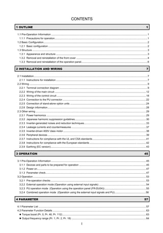 CONTENTS
I
 287/,1( 
1.1 Pre-Operation Information .........................................................................................................................................1
1.1.1 Precautions for operation....................................................................................................................................1
1.2 Basic Configuration....................................................................................................................................................2
1.2.1 Basic configuration .............................................................................................................................................2
1.3 Structure ....................................................................................................................................................................3
1.3.1 Appearance and structure ..................................................................................................................................3
1.3.2 Removal and reinstallation of the front cover .....................................................................................................4
1.3.3 Removal and reinstallation of the operation panel..............................................................................................6
 ,167$//$7,21 $1' :,5,1* 
2.1 Installation..................................................................................................................................................................7
2.1.1 Instructions for installation ..................................................................................................................................7
2.2 Wiring ........................................................................................................................................................................9
2.2.1 Terminal connection diagram .............................................................................................................................9
2.2.2 Wiring of the main circuit ..................................................................................................................................12
2.2.3 Wiring of the control circuit ...............................................................................................................................18
2.2.4 Connection to the PU connector.......................................................................................................................22
2.2.5 Connection of stand-alone option units ............................................................................................................24
2.2.6 Design information............................................................................................................................................28
2.3 Other wiring .............................................................................................................................................................29
2.3.1 Power harmonics ..............................................................................................................................................29
2.3.2 Japanese harmonic suppression guidelines.....................................................................................................30
2.3.3 Inverter-generated noises and reduction techniques........................................................................................33
2.3.4 Leakage currents and countermeasures ..........................................................................................................37
2.3.5 Inverter-driven 400V class motor......................................................................................................................38
2.3.6 Peripheral devices ............................................................................................................................................39
2.3.7 Instructions for compliance with the UL and CSA standards............................................................................41
2.3.8 Instructions for compliance with the European standards ................................................................................42
2.3.9 Earthing (EC version)........................................................................................................................................43
 23(5$7,21 
3.1 Pre-Operation Information .......................................................................................................................................45
3.1.1 Devices and parts to be prepared for operation ...............................................................................................45
3.1.2 Power on...........................................................................................................................................................47
3.1.3 Parameter check...............................................................................................................................................47
3.2 Operation.................................................................................................................................................................53
3.2.1 Pre-operation checks........................................................................................................................................53
3.2.2 External operation mode (Operation using external input signals) ...................................................................54
3.2.3 PU operation mode (Operation using the operation panel (FR-DU04))...........................................................55
3.2.4 Combined operation mode (Operation using the external input signals and PU)............................................56
 3$5$0(7(5 
4.1 Parameter List .........................................................................................................................................................57
4.2 Parameter Function Details .....................................................................................................................................63
z Torque boost (Pr. 0, Pr. 46, Pr. 112).......................................................................................................................63
z Output frequency range (Pr. 1, Pr. 2, Pr. 18) ..........................................................................................................64
 