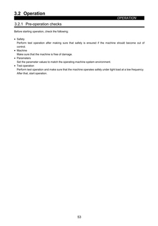 3.2 Operation
OPERATION
53
3.2 Operation
3.2.1 Pre-operation checks
Before starting operation, check the following:
• Safety
Perform test operation after making sure that safety is ensured if the machine should become out of
control.
• Machine
Make sure that the machine is free of damage.
• Parameters
Set the parameter values to match the operating machine system environment.
• Test operation
Perform test operation and make sure that the machine operates safely under light load at a low frequency.
After that, start operation.
 