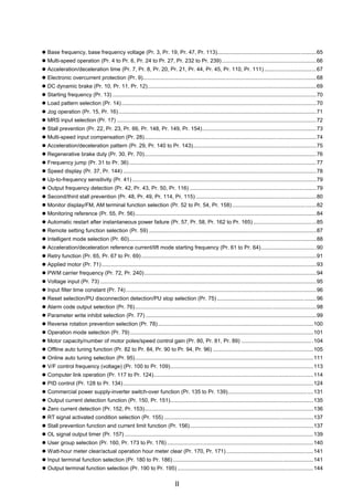 II
z Base frequency, base frequency voltage (Pr. 3, Pr. 19, Pr. 47, Pr. 113).................................................................65
z Multi-speed operation (Pr. 4 to Pr. 6, Pr. 24 to Pr. 27, Pr. 232 to Pr. 239)..............................................................66
z Acceleration/deceleration time (Pr. 7, Pr. 8, Pr. 20, Pr. 21, Pr. 44, Pr. 45, Pr. 110, Pr. 111) ..................................67
z Electronic overcurrent protection (Pr. 9)..................................................................................................................68
z DC dynamic brake (Pr. 10, Pr. 11, Pr. 12)...............................................................................................................69
z Starting frequency (Pr. 13) ......................................................................................................................................70
z Load pattern selection (Pr. 14)................................................................................................................................70
z Jog operation (Pr. 15, Pr. 16)..................................................................................................................................71
z MRS input selection (Pr. 17) ...................................................................................................................................72
z Stall prevention (Pr. 22, Pr. 23, Pr. 66, Pr. 148, Pr. 149, Pr. 154)...........................................................................73
z Multi-speed input compensation (Pr. 28).................................................................................................................74
z Acceleration/deceleration pattern (Pr. 29, Pr. 140 to Pr. 143).................................................................................75
z Regenerative brake duty (Pr. 30, Pr. 70).................................................................................................................76
z Frequency jump (Pr. 31 to Pr. 36)...........................................................................................................................77
z Speed display (Pr. 37, Pr. 144) ...............................................................................................................................78
z Up-to-frequency sensitivity (Pr. 41).........................................................................................................................79
z Output frequency detection (Pr. 42, Pr. 43, Pr. 50, Pr. 116) ...................................................................................79
z Second/third stall prevention (Pr. 48, Pr. 49, Pr. 114, Pr. 115) ...............................................................................80
z Monitor display/FM, AM terminal function selection (Pr. 52 to Pr. 54, Pr. 158).......................................................82
z Monitoring reference (Pr. 55, Pr. 56).......................................................................................................................84
z Automatic restart after instantaneous power failure (Pr. 57, Pr. 58, Pr. 162 to Pr. 165) .........................................85
z Remote setting function selection (Pr. 59) ..............................................................................................................87
z Intelligent mode selection (Pr. 60)...........................................................................................................................88
z Acceleration/deceleration reference current/lift mode starting frequency (Pr. 61 to Pr. 64)....................................90
z Retry function (Pr. 65, Pr. 67 to Pr. 69)...................................................................................................................91
z Applied motor (Pr. 71) .............................................................................................................................................93
z PWM carrier frequency (Pr. 72, Pr. 240).................................................................................................................94
z Voltage input (Pr. 73) ..............................................................................................................................................95
z Input filter time constant (Pr. 74) .............................................................................................................................96
z Reset selection/PU disconnection detection/PU stop selection (Pr. 75) .................................................................96
z Alarm code output selection (Pr. 76).......................................................................................................................98
z Parameter write inhibit selection (Pr. 77) ................................................................................................................99
z Reverse rotation prevention selection (Pr. 78)......................................................................................................100
z Operation mode selection (Pr. 79) ........................................................................................................................101
z Motor capacity/number of motor poles/speed control gain (Pr. 80, Pr. 81, Pr. 89) ...............................................104
z Offline auto tuning function (Pr. 82 to Pr. 84, Pr. 90 to Pr. 94, Pr. 96) ..................................................................105
z Online auto tuning selection (Pr. 95).....................................................................................................................111
z V/F control frequency (voltage) (Pr. 100 to Pr. 109)..............................................................................................113
z Computer link operation (Pr. 117 to Pr. 124).........................................................................................................114
z PID control (Pr. 128 to Pr. 134).............................................................................................................................124
z Commercial power supply-inverter switch-over function (Pr. 135 to Pr. 139)........................................................131
z Output current detection function (Pr. 150, Pr. 151)..............................................................................................135
z Zero current detection (Pr. 152, Pr. 153)...............................................................................................................136
z RT signal activated condition selection (Pr. 155) ..................................................................................................137
z Stall prevention function and current limit function (Pr. 156).................................................................................137
z OL signal output timer (Pr. 157) ............................................................................................................................139
z User group selection (Pr. 160, Pr. 173 to Pr. 176) ................................................................................................140
z Watt-hour meter clear/actual operation hour meter clear (Pr. 170, Pr. 171).........................................................141
z Input terminal function selection (Pr. 180 to Pr. 186) ............................................................................................141
z Output terminal function selection (Pr. 190 to Pr. 195) .........................................................................................144
 