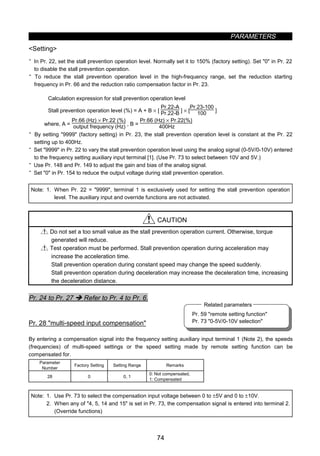 PARAMETERS
74
Pr. 59 remote setting function
Pr. 73 0-5V/0-10V selection
Related parameters
Setting
· In Pr. 22, set the stall prevention operation level. Normally set it to 150% (factory setting). Set 0 in Pr. 22
to disable the stall prevention operation.
· To reduce the stall prevention operation level in the high-frequency range, set the reduction starting
frequency in Pr. 66 and the reduction ratio compensation factor in Pr. 23.
Calculation expression for stall prevention operation level
Stall prevention operation level (%) = A + B × [
Pr.22-A
Pr.22-B ] × [
Pr.23-100
100 ]
where, A =
Pr.66 (Hz) × Pr.22 (%)
output frequency (Hz) , B =
Pr.66 (Hz) × Pr.22(%)
400Hz
· By setting 9999 (factory setting) in Pr. 23, the stall prevention operation level is constant at the Pr. 22
setting up to 400Hz.
· Set 9999 in Pr. 22 to vary the stall prevention operation level using the analog signal (0-5V/0-10V) entered
to the frequency setting auxiliary input terminal [1]. (Use Pr. 73 to select between 10V and 5V.)
· Use Pr. 148 and Pr. 149 to adjust the gain and bias of the analog signal.
· Set 0 in Pr. 154 to reduce the output voltage during stall prevention operation.
Note: 1. When Pr. 22 = 9999, terminal 1 is exclusively used for setting the stall prevention operation
level. The auxiliary input and override functions are not activated.
CAUTION
Do not set a too small value as the stall prevention operation current. Otherwise, torque
generated will reduce.
Test operation must be performed. Stall prevention operation during acceleration may
increase the acceleration time.
Stall prevention operation during constant speed may change the speed suddenly.
Stall prevention operation during deceleration may increase the deceleration time, increasing
the deceleration distance.
Pr. 24 to Pr. 27 Î Refer to Pr. 4 to Pr. 6.
z Multi-speed input compensation (Pr. 28)
Pr. 28 multi-speed input compensation
By entering a compensation signal into the frequency setting auxiliary input terminal 1 (Note 2), the speeds
(frequencies) of multi-speed settings or the speed setting made by remote setting function can be
compensated for.
Parameter
Number
Factory Setting Setting Range Remarks
28 0 0, 1
0: Not compensated,
1: Compensated
Note: 1. Use Pr. 73 to select the compensation input voltage between 0 to ±5V and 0 to ±10V.
2. When any of 4, 5, 14 and 15 is set in Pr. 73, the compensation signal is entered into terminal 2.
(Override functions)
 