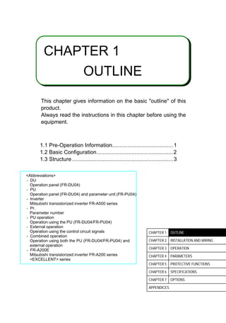 1
CHAPTER 1
OUTLINE
This chapter gives information on the basic outline of this
product.
Always read the instructions in this chapter before using the
equipment.
1.1 Pre-Operation Information........................................1
1.2 Basic Configuration..................................................2
1.3 Structure ..................................................................3
Abbreviations
O DU
Operation panel (FR-DU04)
O PU
Operation panel (FR-DU04) and parameter unit (FR-PU04)
O Inverter
Mitsubishi transistorized inverter FR-A500 series
O Pr.
Parameter number
O PU operation
Operation using the PU (FR-DU04/FR-PU04)
O External operation
Operation using the control circuit signals
O Combined operation
Operation using both the PU (FR-DU04/FR-PU04) and
external operation
O FR-A200E
Mitsubishi transistorized inverter FR-A200 series
EXCELLENT series
CHAPTER 1 OUTLINE
CHAPTER 2 INSTALLATION AND WIRING
CHAPTER 3 OPERATION
CHAPTER 4 PARAMETERS
CHAPTER 5 PROTECTIVE FUNCTIONS
CHAPTER 6 SPECIFICATIONS
CHAPTER 7 OPTIONS
APPENDICES
 