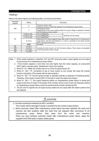 PARAMETERS
86
Setting
Refer to the above figures and following table, and set the parameters:
Parameter
Number
Setting Description
0
Frequency search made
Frequency search is made after detection of an instantaneous power failure.
162
1
No frequency search
Independently of the motor coasting speed, the output voltage is gradually increased
with the frequency kept as preset.
0.4K to 1.5K 0.5 s coasting time
2.2K to 7.5K 1.0 s coasting time0
11K or more 3.0 s coasting time
Generally use this setting.
0.1 to 5 s
Waiting time for inverter-triggered restart after power is restored from an instantaneous
power failure. (Set this time between 0.1 s and 5 s according to the inertia moment
(GD
2
) and torque of the load.)
57
9999 No restart
58 0 to 60 s
163 0 to 20 s
164 0 to 100%
165 0 to 200%
Normally the motor may be run with the factory settings. These values are adjustable
to the load (inertia moment, torque).
Note: 1. When restart operation is selected, UVT and IPF among the alarm output signals are not output
at occurrence of an instantaneous power failure.
2. If the inverter capacity is more than one rank higher than the motor capacity, an overcurrent
(OCT) alarm may take place, disabling the motor from starting.
3. When Pr. 57 ≠ 9999, the inverter will not run if the CS signal remain off.
4. When Pr. 162 = 0, connection of two or more motors to one inverter will make the inverter
function improperly. (The inverter will not start properly.)
5. When Pr. 162 = 0, the DC dynamic brake is operated instantly on detection of restarting speed.
Therefore, if the inertia moment (GD
2
) of the load is small, the speed may reduce.
6. When Pr. 162 = 1, the output frequency before an instantaneous power failure is stored and
output at the time of restart. If the power of the inverter control circuit is lost, the frequency before
an instantaneous power failure cannot be stored and the inverter will start at 0Hz.
7. The SU and FU signals are not output during restart but are output after the restart cushion time
has elapsed.
CAUTION
Provide mechanical interlocks for MC1 and MC2.
The inverter will be damaged if power is entered into the inverter output section.
When automatic restart after instantaneous power failure has been selected, the motor and
machine will start suddenly (after the reset time has elapsed) after occurrence of an
instantaneous power failure. Stay away from the motor and machine.
When you have selected automatic restart after instantaneous power failure, apply the
supplied CAUTION seals in easily visible places.
 