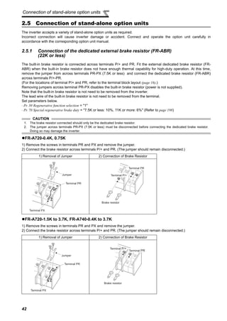 42
Connection of stand-alone option units
2.5 Connection of stand-alone option units
The inverter accepts a variety of stand-alone option units as required.
Incorrect connection will cause inverter damage or accident. Connect and operate the option unit carefully in
accordance with the corresponding option unit manual.
2.5.1 Connection of the dedicated external brake resistor (FR-ABR)
(22K or less)
The built-in brake resistor is connected across terminals P/+ and PR. Fit the external dedicated brake resistor (FR-
ABR) when the built-in brake resistor does not have enough thermal capability for high-duty operation. At this time,
remove the jumper from across terminals PR-PX (7.5K or less) and connect the dedicated brake resistor (FR-ABR)
across terminals P/+-PR.
(For the locations of terminal P/+ and PR, refer to the terminal block layout (page 16).)
Removing jumpers across terminal PR-PX disables the built-in brake resistor (power is not supplied).
Note that the built-in brake resistor is not need to be removed from the inverter.
The lead wire of the built-in brake resistor is not need to be removed from the terminal.
Set parameters below.
⋅ Pr. 30 Regenerative function selection = "1"
⋅ Pr. 70 Special regenerative brake duty = "7.5K or less: 10%, 11K or more: 6%" (Refer to page 198)
FR-A720-0.4K, 0.75K
1) Remove the screws in terminals PR and PX and remove the jumper.
2) Connect the brake resistor across terminals P/+ and PR. (The jumper should remain disconnected.)
FR-A720-1.5K to 3.7K, FR-A740-0.4K to 3.7K
1) Remove the screws in terminals PR and PX and remove the jumper.
2) Connect the brake resistor across terminals P/+ and PR. (The jumper should remain disconnected.)
CAUTION
1. The brake resistor connected should only be the dedicated brake resistor.
2. The jumper across terminals PR-PX (7.5K or less) must be disconnected before connecting the dedicated brake resistor.
Doing so may damage the inverter.
1) Removal of Jumper 2) Connection of Brake Resistor
1) Removal of Jumper 2) Connection of Brake Resistor
Jumper
Terminal PX
Terminal PR
Terminal PR
Terminal P/+
Brake resistor
Jumper
Terminal PX
Terminal PR
Terminal PR
Terminal P/+
Brake resistor
 